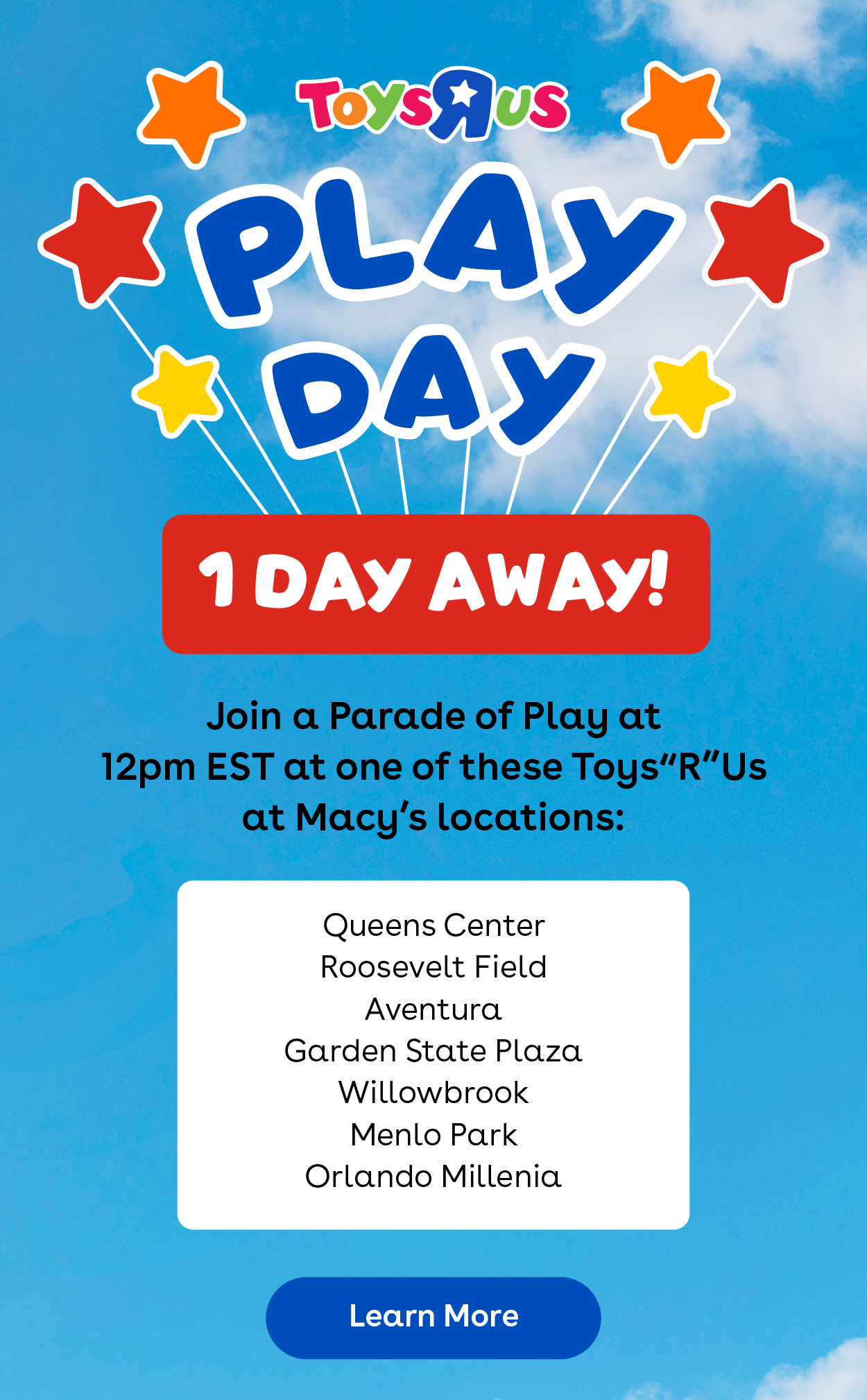 Toys"R"Us Play Day - 1 Day Away! Join a Parade of Play from 12pm EST at one of these Toys"R"Us at Macy's locations: Queens Center, Roosevelt Field, Aventura, Garden State Plaza, Willowbrook, Menlo Park, Orlando Millenia - Learn More