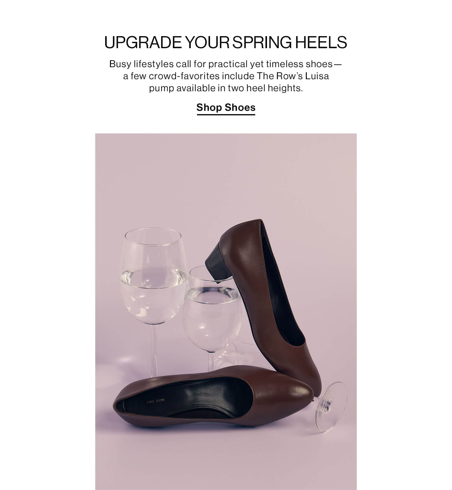 UPGRADE YOUR SPRING HEELS DEK: Busy lifestyles call for practical yet timeless shoes—a few crowd-favorites include The Row’s Luisa pump available in two heel heights. CTA: Shop Shoes