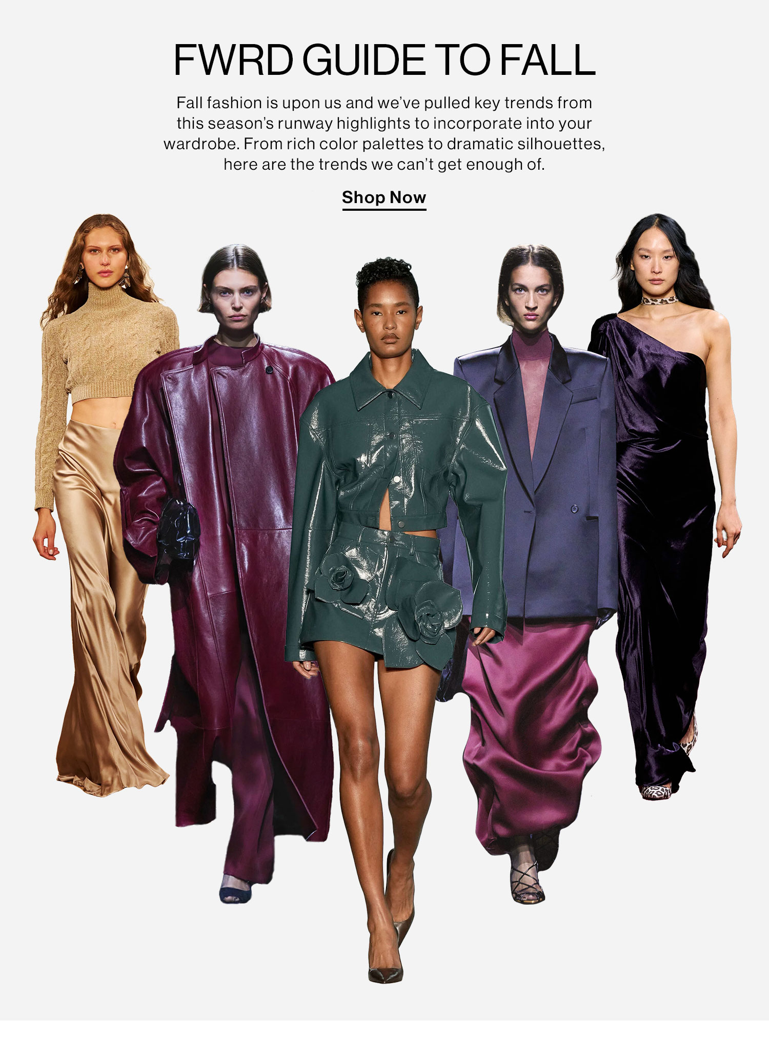 FWRD GUIDE TO FALL: Fall fashion is upon us and we’ve pulled key trends from this season's runway highlights to incorporate into your wardrobe. From rich color palettes to dramatic silhouettes, here are the trends we can't get enough of. Shop Now