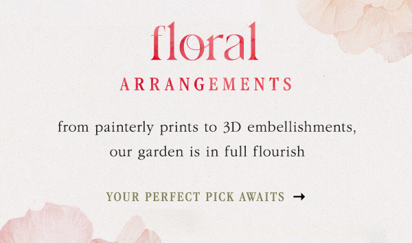 floral arrangements from painterly prints to 3D embellishments, our garden is in full flourish. your perfect pick awaits.