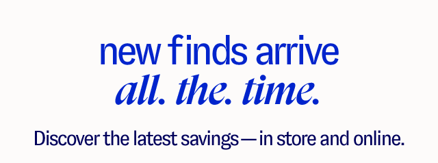 New Finds Arrive All. The. Time. Discover the latest savings — in store and online.