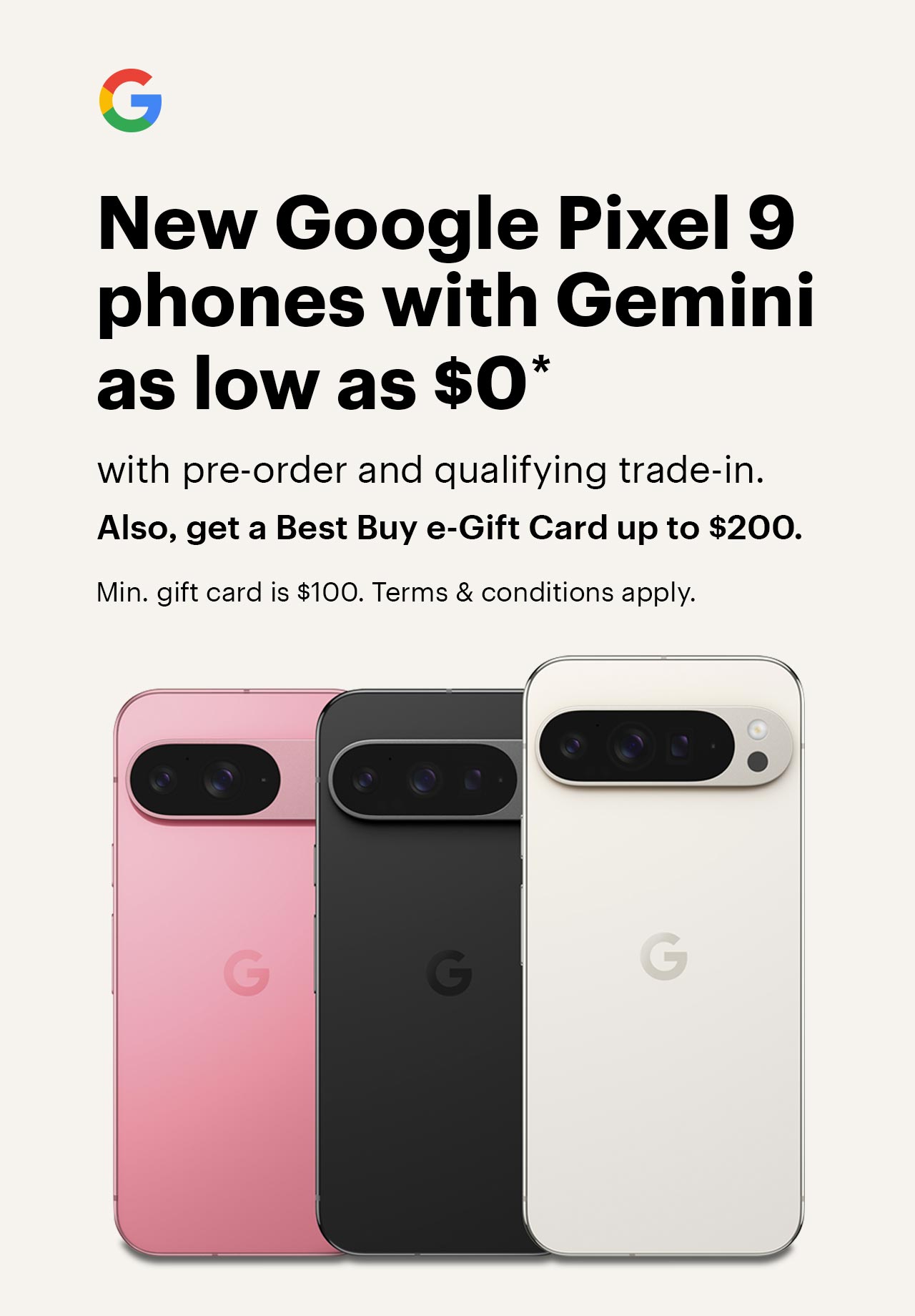 New Google Pixel 9 phones with Gemini as low as $0 with pre-order and qualifying trade-in. Also, get a Best Buy e-Gift Card up to $200. Min. gift card is $100. Terms & conditions apply.