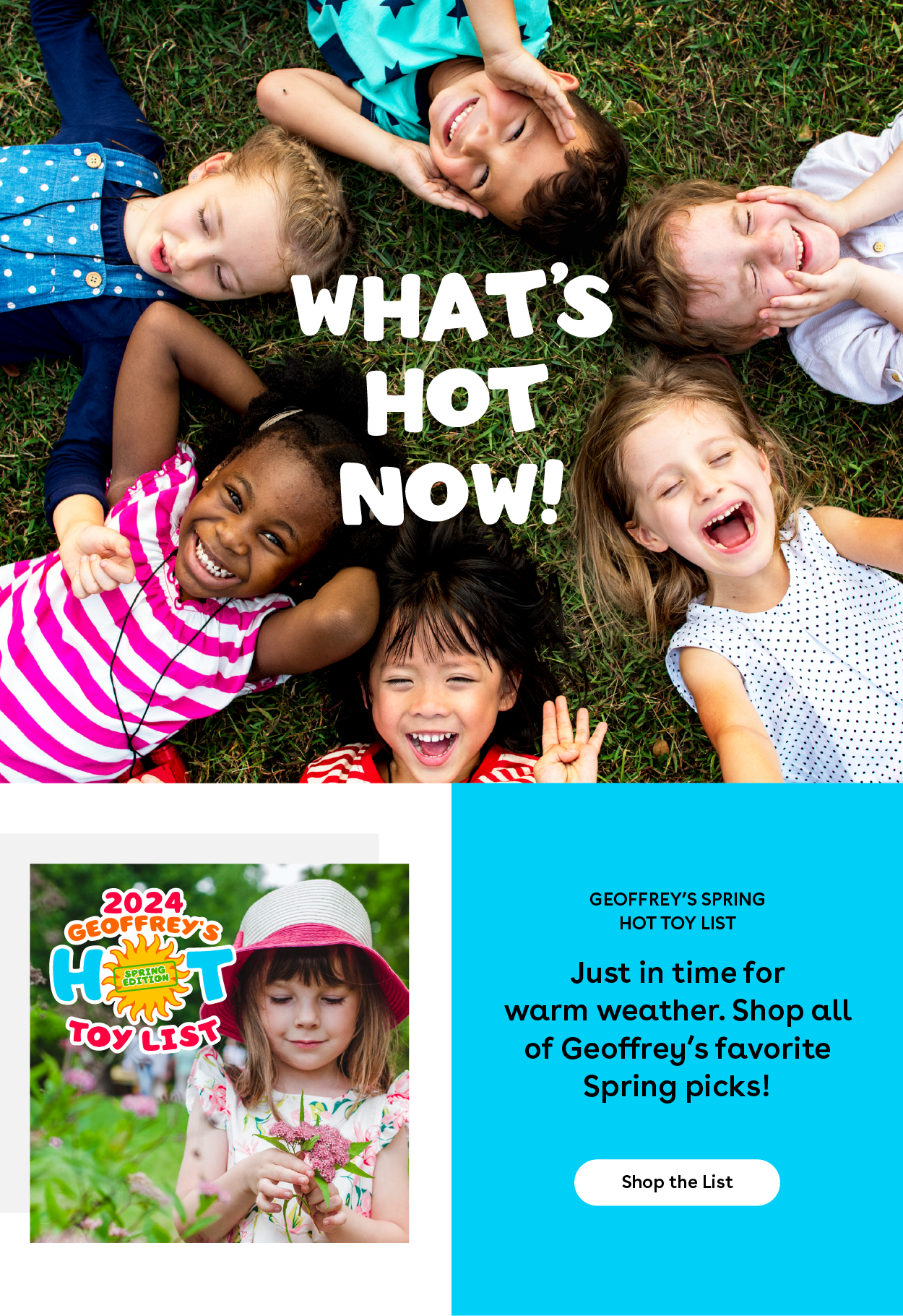 What's Hot Now! Geoffrey's Spring Hot Toy List - Just in time for warm weather. Shop All of Goeffrey's favorite Spring picks! Shop The list