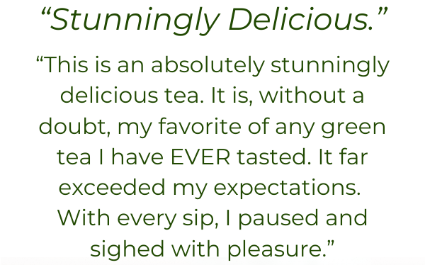 “Stunningly Delicious.” “This is an absolutely stunningly delicious tea. It is, without a doubt, my favorite of any green tea I have EVER tasted. It far exceeded my expectations.  With every sip, I paused and sighed with pleasure.”