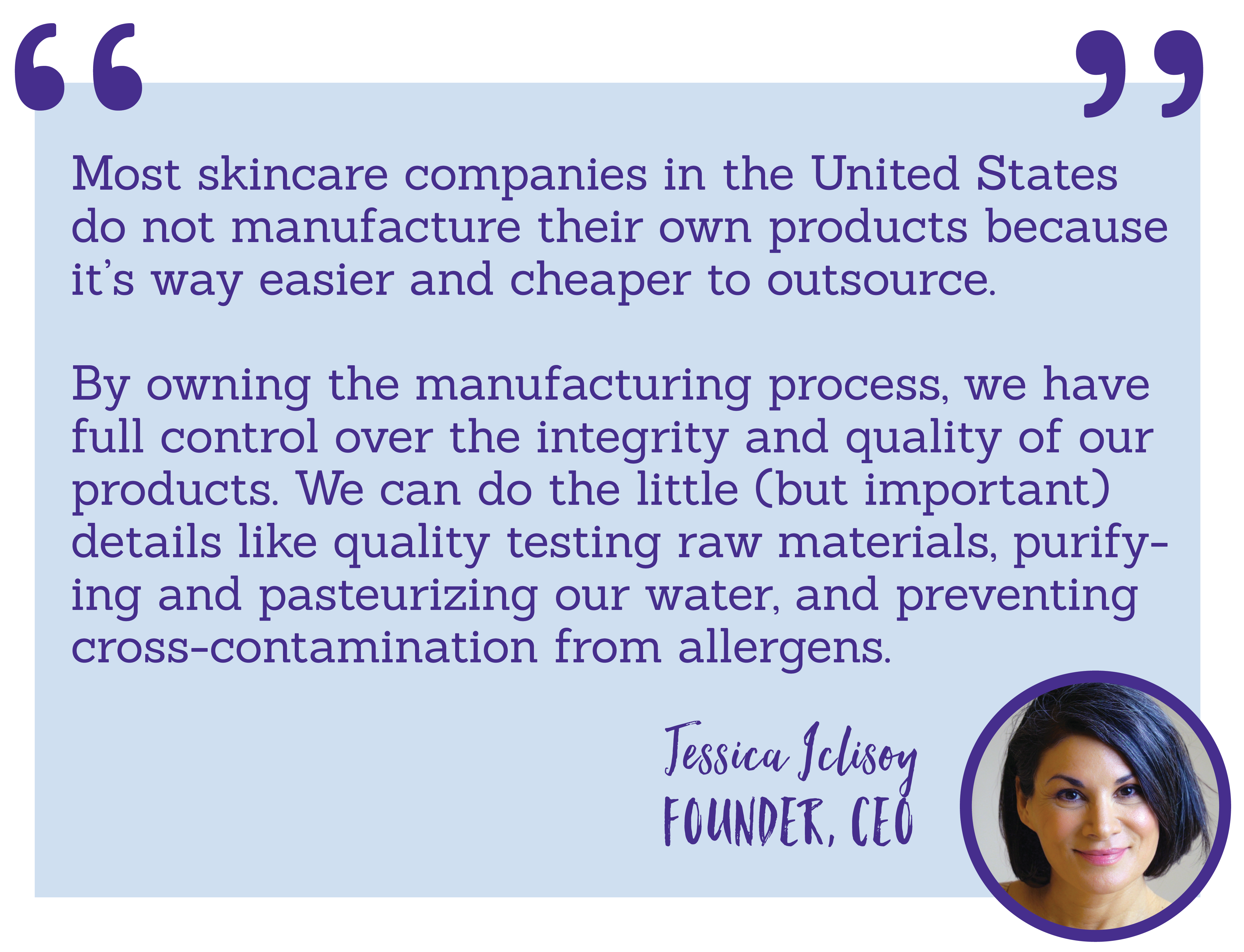 Most skincare companies in the United States do not manufacture their own products because it’s way easier and cheaper to outsource.  By owning the manufacturing process, we have full control over the integrity and quality of our products. We can do the little (but important) details like quality testing raw materials, purifying and pasteurizing our water, and preventing cross-contamination from allergens.