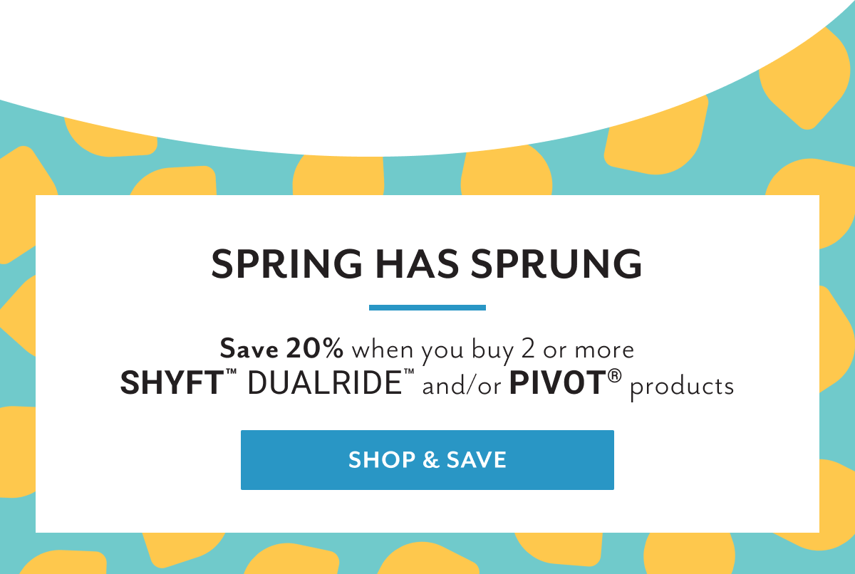 Spring has sprung | Save 20% when you buy 2 or more Shyftâ„¢ Dualrideâ„¢ and/or Pivotâ„¢ products | Shop & save