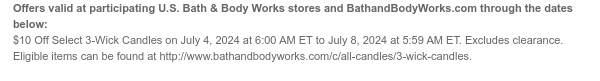 Offers valid at participating U.S. Bath & Body Works stores and BathandBodyWorks.com through the dates below: $10 Off All 3-Wick Candles on July 4, 2024 at 6:00 AM ET to July 8, 2024 at 5:59 AM ET. Excludes clearance. Eligible items can be found at http://www.bathandbodyworks.com/c/all-candles/3-wick-candles.