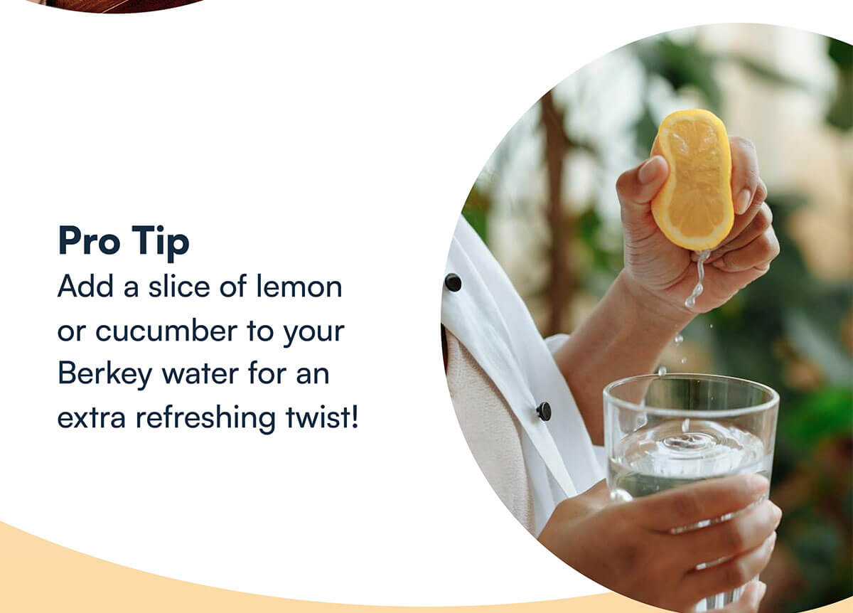 Pro Tip Add a slice of lemon or cucumber to your Berkey water for an extra refreshing twist!