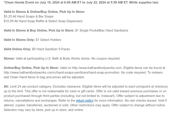 *Clean Hands Event on July 19, 2024 at 6:00 AM ET to July 22, 2024 at 5:59 AM ET. While supplies last.  Valid In Stores & Online/Buy Online, Pick Up In Store: $3.25 All Hand Soaps & Bar Soaps $10.95 All Hand Soap Refills & Select Soap Dispensers  Valid In Stores & Buy Online, Pick Up In Store: $1 Single PocketBac Hand Sanitizers  Valid In Stores Only: $1 Select Holders  Valid Online Only: $5 Hand Sanitizer 5-Packs  Stores: Valid at participating U.S. Bath & Body Works stores. No coupon required.  Online/Buy Online, Pick Up In Store: Valid on http://www.bathandbodyworks.com. Eligible items can be found at http://www.bathandbodyworks.com/c/hand-soaps-sanitizers/hand-soap-promotion. No code required. To redeem, add Clean Hand items to bag and prices will be
 adjusted.  All: Limit 24 per product category. Excludes clearance. Eligible items will be adjusted to each pricepoint at checkout, up to the limit. This offer is not redeemable for cash or gift cards. Offer is not valid toward previous purchases or on product purchased through third parties (including, but not limited to, Instacart). Offer subject to adjustment due to returns, cancellations and exchanges. Refer to the return policy for more information. No rain checks issued. Void if altered, copied, transferred, auctioned or sold. Other restrictions may apply. Offer subject to change without notice. Selection may vary by store, pick up in store, and online.