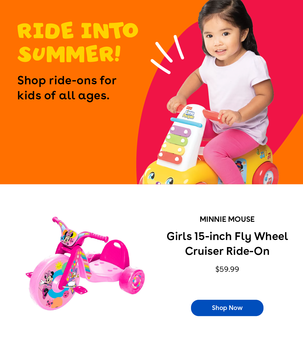 Ride into summer! Shop ride-ons for kids of all ages. Minnie Mouse Girls 15 inch Fly Wheel Cruiser Ride-On $59.99 Shop Now