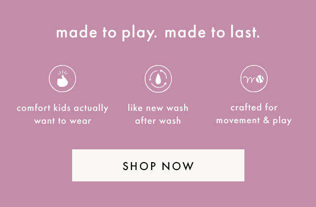 made to play. made to last. | comfort kids actually want to wear | like new wash after wash | crafted for movement & play | SHOP NOW