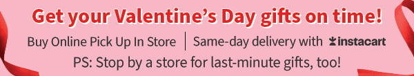 Get your Valentine's Day gifts on time! Buy Online Pick Up in Store. Same day delivery with instacart. PS: Stop by a store for last-minute gifts, too!