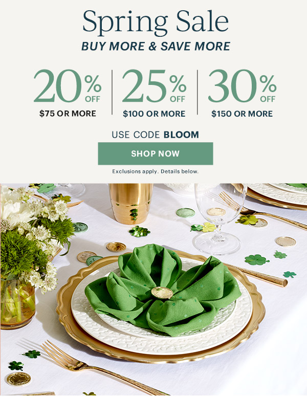 Spring Sale  BUY MORE & SAVE MORE  20% OFF $75 OR MORE | 25% OFF $100 OR MORE | 30% OFF $150 OR MORE  USE CODE BLOOM  [SHOP NOW] Exclusions apply. Details below.