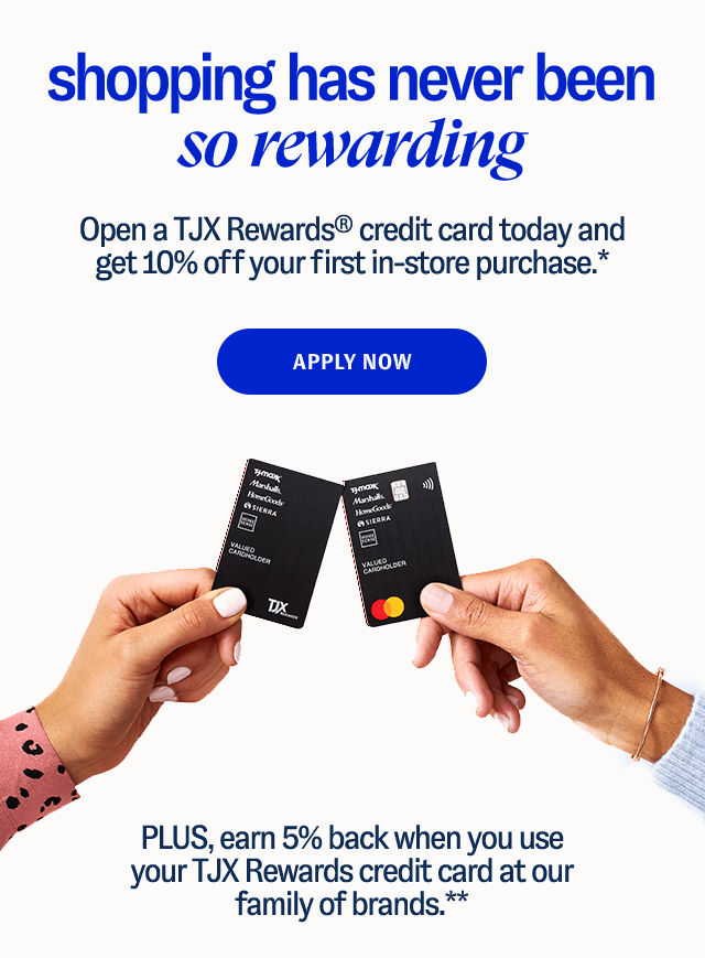 Shopping Has Never Been So Rewarding: Open a TJX Rewards® credit card today and get 10% off your first in-store purchase.* - Apply Now