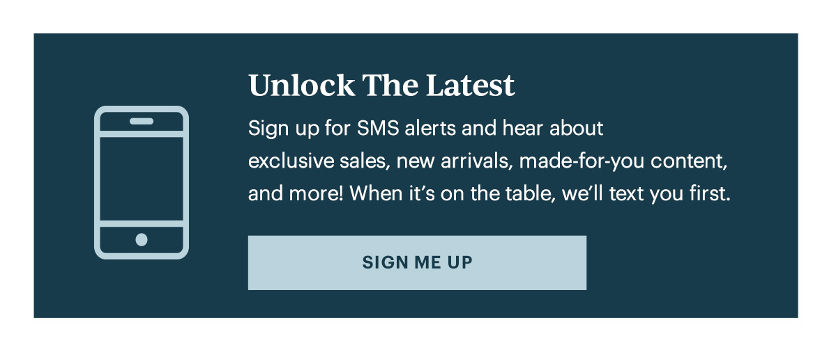 Unlock The Latest  Sign up for SMS alerts and hear about exclusive sales, new arrivals, made-for-you content, and more! When it's on the table, we'll text you first.   [SIGN ME UP]