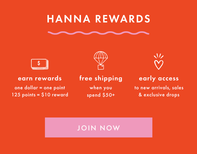 HANNA REWARDS | earn rewards | one dollar = one point | 125 points = $10 reward | free shipping when you spend $50+ | early access to new arrivals, sales & exclusive drops | JOIN NOW