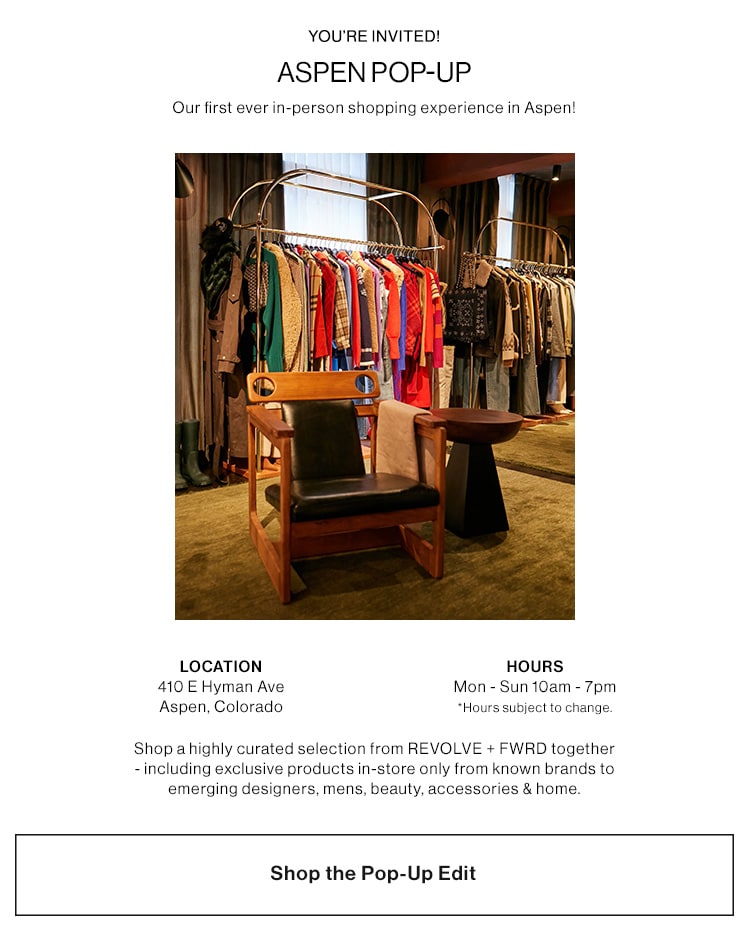 ASPEN POP-UP. Our first ever in-person shopping experience in Aspen! JOIN US AT OUR POP-UP IN ASPEN. 410 E Hyman Ave, Aspen, Colorado. Open now through March 18th;  Monday - Sunday 10am - 7pm. For the first time ever shop a highly curated selection from REVOLVE+ FWRD together - including exclusive products in-store only from known brands to emerging designers, mens, beauty, accessories & home. Shop the Pop-Up Edit