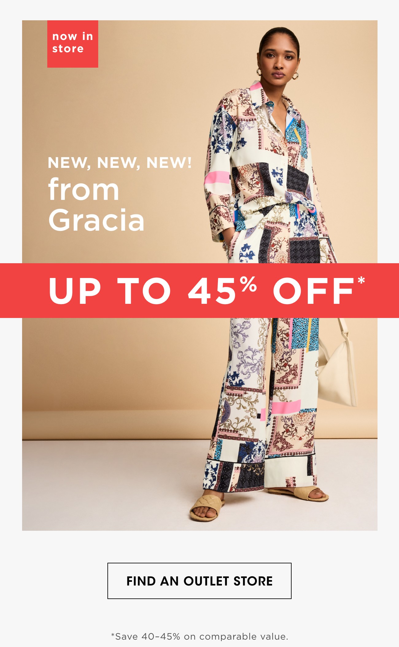 now in store | NEW, NEW, NEW! from Gracia |  UP TO 45% OFF* | FIND AN OUTLET STORE | *Save 40-45% on comparable value.