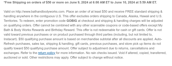 *Free Shipping on orders of $50 or more on June 9, 2024 at 6:00 AM ET to June 10, 2024 at 5:59 AM ET.   Valid on http://www.bathandbodyworks.com. Place an order of at least $50 and receive FREE standard shipping & handling anywhere in the contiguous U.S. This offer excludes orders shipping to Canada, Alaska, Hawaii and U.S. Territories. To redeem, enter promotion code GOBIG at checkout and shipping & handling charges will be adjusted on qualifying orders. Offer cannot be combined with any other scannable coupons or code-based offers except My Bath & Body Works Rewards and Birthday Reward. This offer is not redeemable for cash or gift cards. Offer is not valid toward previous purchases or on product purchased through third parties (including, but not limited to,
 Instacart). $50 qualifying purchase amount is based on merchandise subtotal after all discounts are applied. Auto-Refresh purchases, sales tax, shipping & handling, gift cards, previous purchases, and store pick up items do not qualify toward $50 qualifying purchase amount. Offer subject to adjustment due to returns, cancellations and exchanges. Refer to the return policy for more information. No rain checks issued. Void if altered, copied, transferred, auctioned or sold. Other restrictions may apply. Offer subject to change without notice.