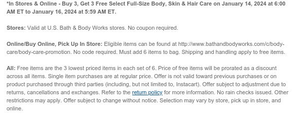 *In Stores & Online - Buy 3, Get 3 Free All Full-Size Body, Skin & Hair Care on January 14, 2024 at 6:00 AM ET to January 16, 2024 at 5:59 AM ET.  Stores: Valid at U.S. Bath & Body Works stores. No coupon required.  Online/Buy Online, Pick Up In Store: Eligible items can be found at http://www.bathandbodyworks.com/c/body-care/body-care-promotion. No code required. Must add 6 items to bag. Shipping and handling apply to free items.  All: Free items are the 3 lowest priced items in each set of 6. Price of free items will be prorated as a discount across all items. Single item purchases are at regular price. Offer is not valid toward previous purchases or on product purchased through third parties (including, but not limited to, Instacart). Offer subject to adjustment
 due to returns, cancellations and exchanges. Refer to the return policy for more information. No rain checks issued. Other restrictions may apply. Offer subject to change without notice. Selection may vary by store, pick up in store, and online.