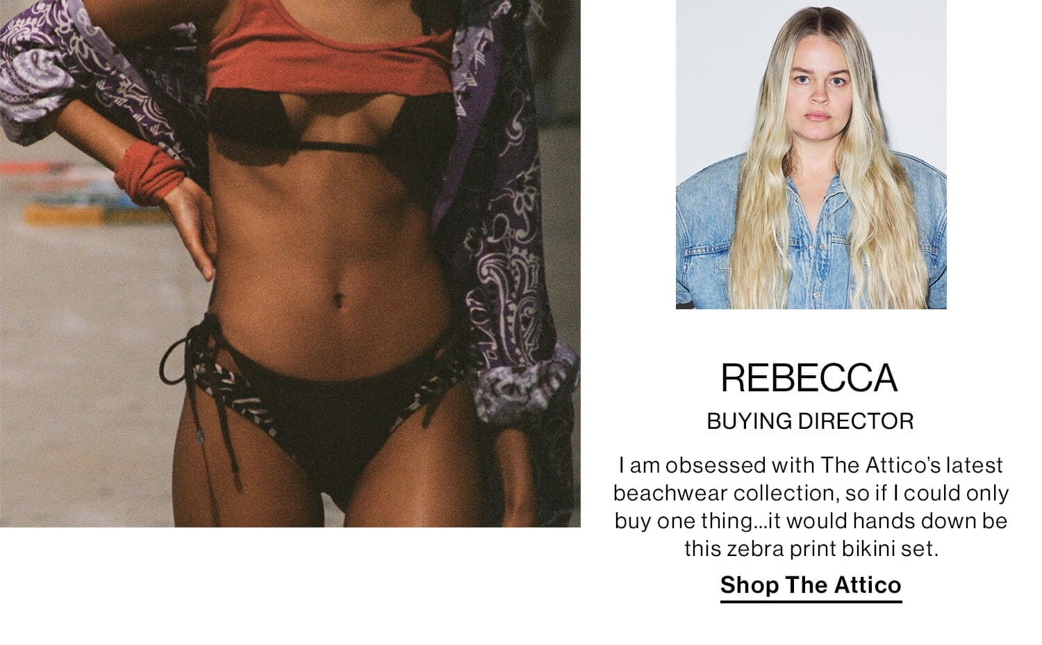 Rebecca, Buying Director DEK: I am obsessed with The Attico’s latest beachwear collection, so if I could only buy one thing…it would hands down be this zebra print bikini set. CTA: Shop The Attico