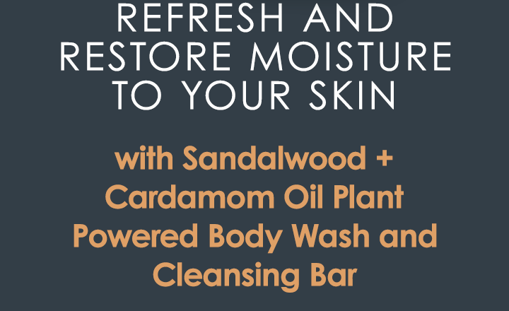 Refresh and restore moisture to your skin 
with Sandalwood + Cardamom Oil Plant Powered Body Wash and Cleansing Bar