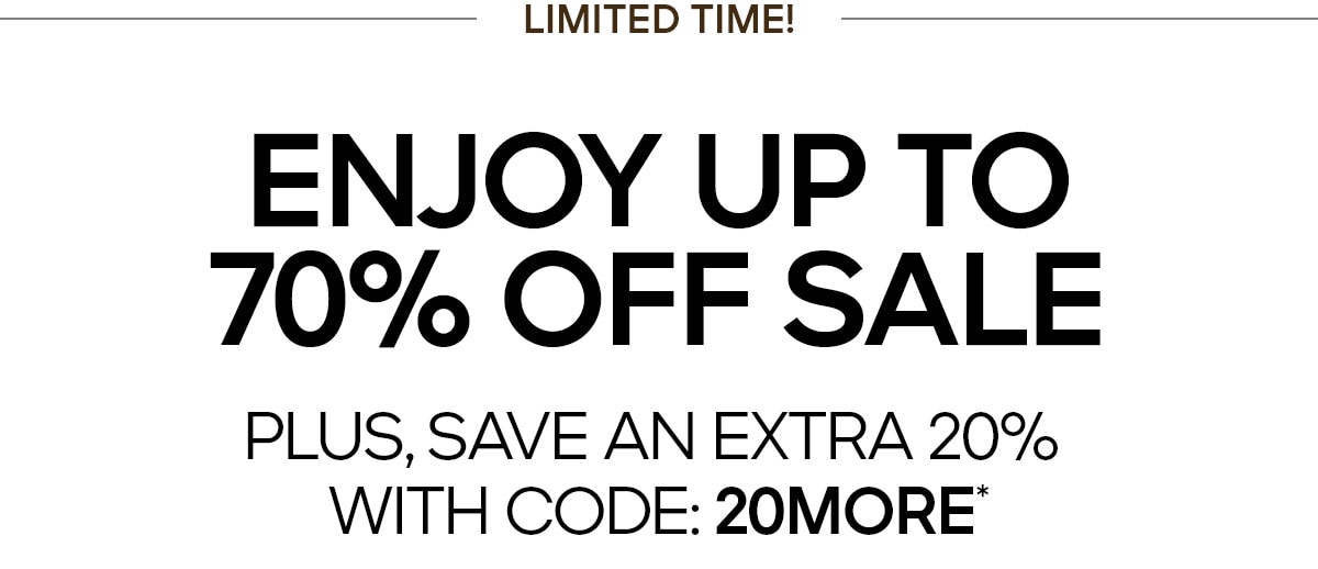 LIMITED TIME ENJOY UP TO 70% OFF SALE PLUS, SAVE AN EXTRA 20% WITH CODE: 20MORE*