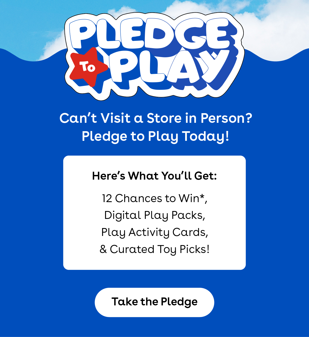 Pledge to Play - Can't visit in person? Pledge to play today! Here's what you'll get: 12 chances to win*, Digital play packs, Play activity cards, & Curated toy picks! Take the Pledge