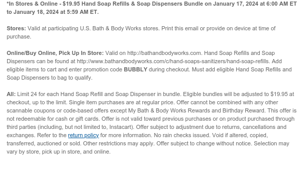 *In Stores & Online - $19.95 Hand Soap Refills & Soap Dispensers Bundle on January 17, 2024 at 6:00 AM ET to January 18, 2024 at 5:59 AM ET.  Stores: Valid at participating U.S. Bath & Body Works stores. Print this email or provide on device at time of purchase.  Online/Buy Online, Pick Up In Store: Valid on http://bathandbodyworks.com. Hand Soap Refills and Soap Dispensers can be found at http://www.bathandbodyworks.com/c/hand-soaps-sanitizers/hand-soap-refills. Add eligible items to cart and enter promotion code BUBBLY during checkout. Must add eligible Hand Soap Refills and Soap Dispensers to bag to qualify.  All: Limit 24 for each Hand Soap Refill and Soap Dispenser in bundle. Eligible bundles will be adjusted to $19.95 at checkout, up to the limit. Single item
 purchases are at regular price. Offer cannot be combined with any other scannable coupons or code-based offers except My Bath & Body Works Rewards and Birthday Reward. This offer is not redeemable for cash or gift cards. Offer is not valid toward previous purchases or on product purchased through third parties (including, but not limited to, Instacart). Offer subject to adjustment due to returns, cancellations and exchanges. Refer to the return policy for more information. No rain checks issued. Void if altered, copied, transferred, auctioned or sold. Other restrictions may apply. Offer subject to change without notice. Selection may vary by store, pick up in store, and online.