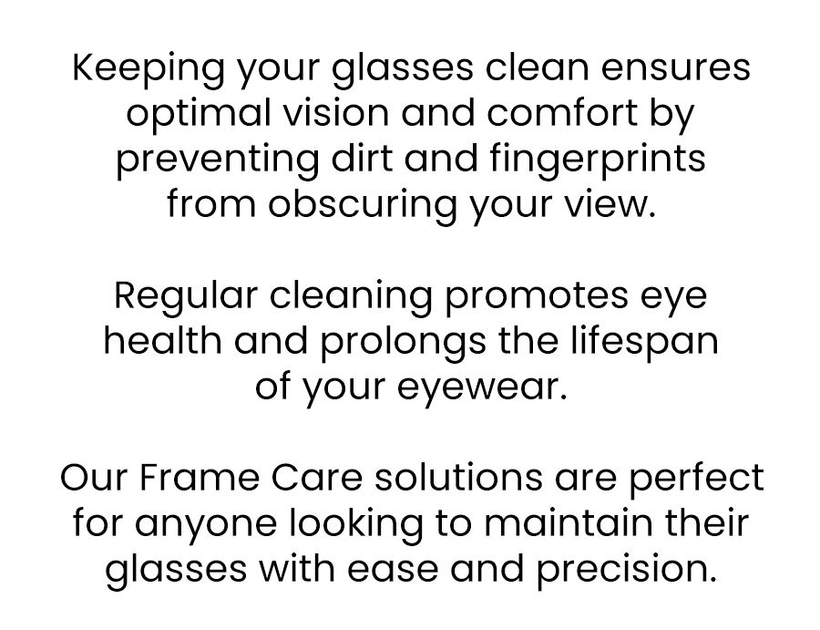 Keeping your glasses clean ensures optimal vision and comfort by preventing dirt and fingerprints from obscuring your view. Regular cleaning promotes eye health and prolongs the lifespan of your eyewear.  Our Frame Care solutions are perfect for anyone looking to maintain their glasses with ease and precision.