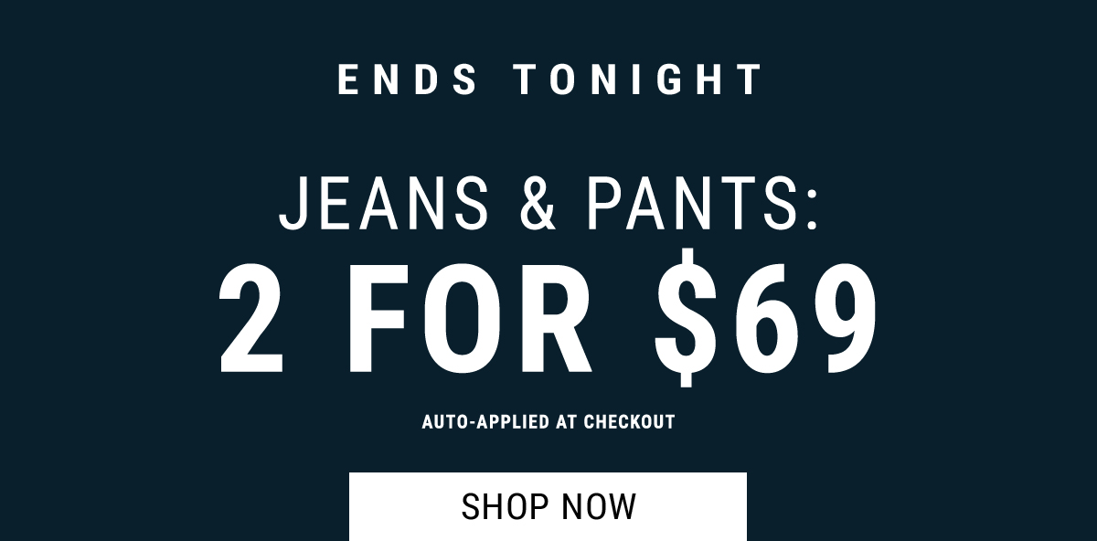 Ends tonight. jeans & pants: 2 for $69 Auto-Applied At Checkout. Shop Now