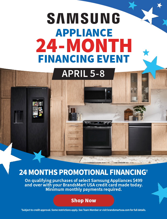 Samsung Appliance 24-Month
 Financing Event April 5-8. 24 Months Promotional Financingâ€  On qualifying purchases of select Samsung Appliances $499 and over with your BrandsMart USA credit card made today. Minimum monthly payments required. Shop Now. â€ Subject to credit approval. Some restrictions apply. See Team Member or visit brandsmartusa.com for full details.