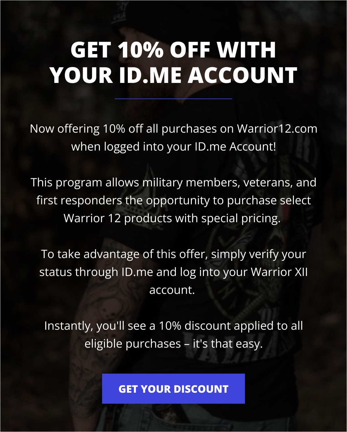 Get 10% Off With Your ID.me Account - Now offering 10% off all purchases on Warrior12.com when logged into your ID.me Account!  This program allows military members, veterans, and first responders the opportunity to purchase select Warrior 12 products with special pricing.   To take advantage of this offer, simply verify your status through ID.me and log into your Warrior XII account.   Instantly, you'll see a 10% discount applied to all eligible purchases – it's that easy.