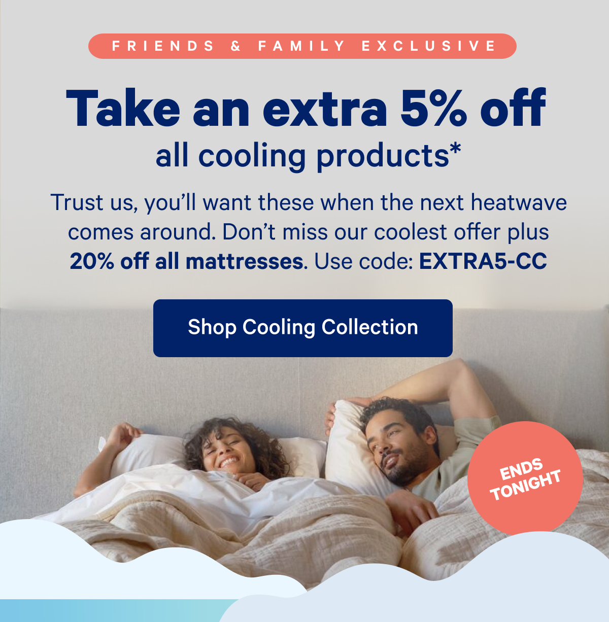 Take an extra 5% off all cooling products. >> And that's on top of 20% off mattresses. Snag extra savings just for our closest crew of sleepers (like you)! Use code: EXTRA5-CC >> Shop Cooling Collection >>