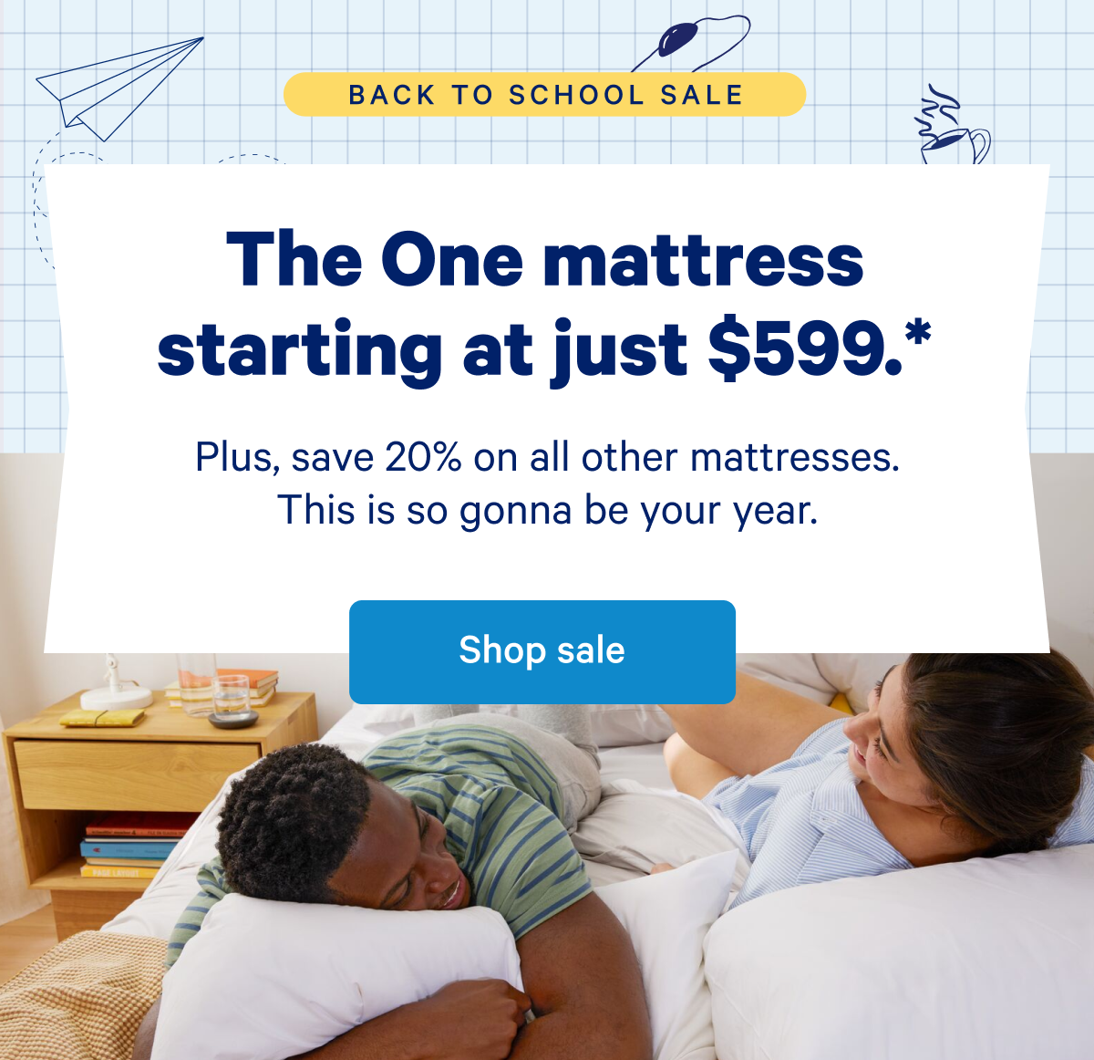 The One mattress starting at just $599.* >> Plus, save 20% on all other mattresses. This is gonna be your year. >> Shop sale >>