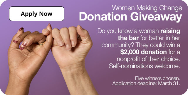 Women Making Change Donation Giveaway. Do you know a woman raising the bar for better in her community? They could win a $2,000 donation for a nonprofit of their choice. Self-nominations welcome. Five winners will be chosen. Application deadline: March 31. Apply Now