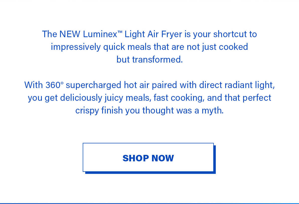 The NEW Luminex™ Light Air Fryer is your shortcut to impressively quick meals that are not just cooked but transformed.  With 360° supercharged hot air paired with direct radiant light, you get deliciously juicy meals, fast cooking, and that perfect crispy finish you thought was a myth. SHOP NOW