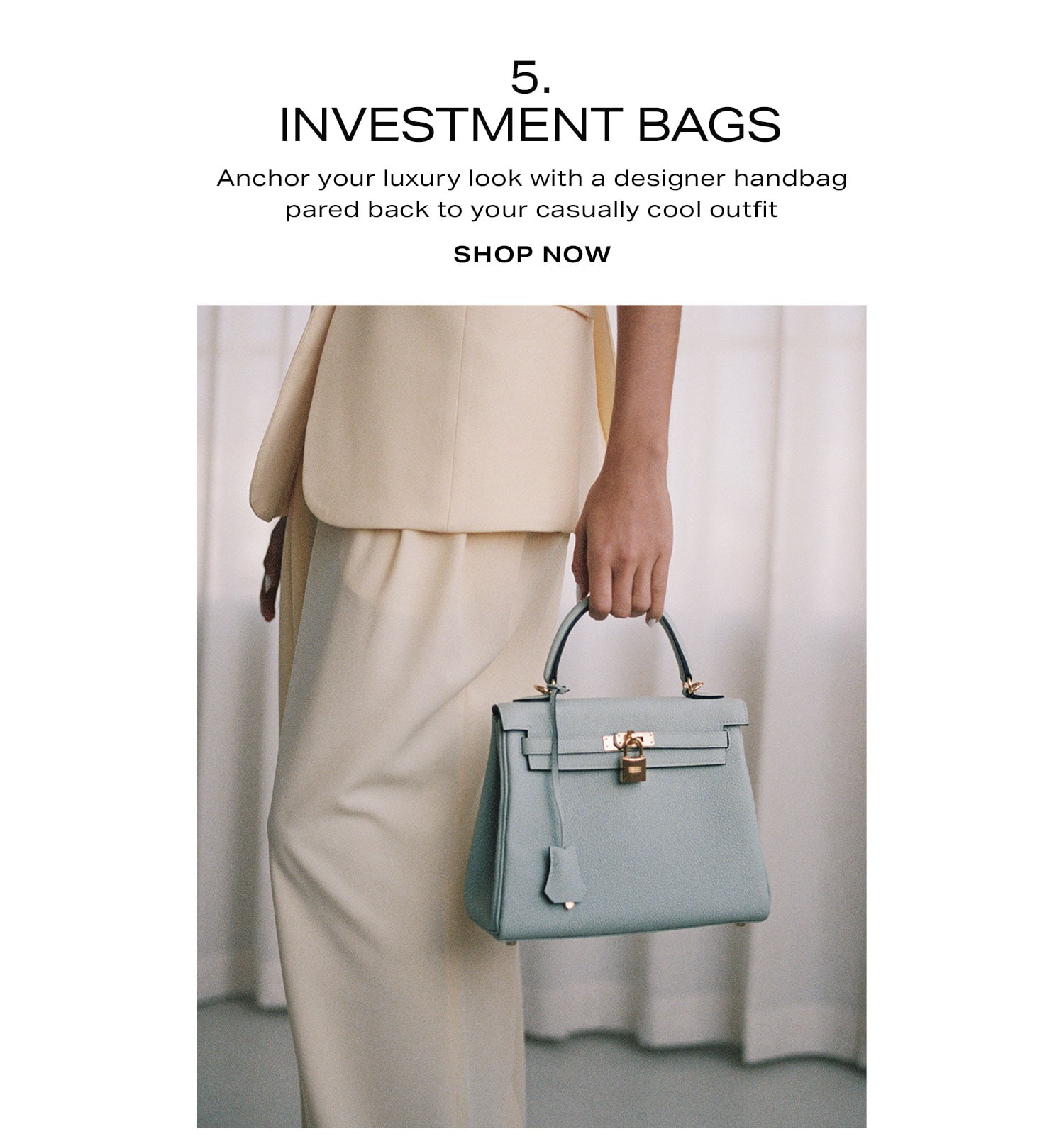 5. Investment Bags. Anchor your luxury look with a designer handbag pared back to your casually cool outfit. Shop Now