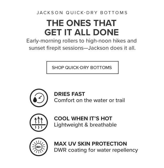 The Ones That Get it All Done Early-morning rollers to high-noon hikes and sunset firepit sessions—Jackson does it all. ICON: Quick-Dry Faster Dry Time and TurboDry® Hidden Stretch Waist ICON: 50+ UPF Protection Max UV Skin Protection Even When Wet!