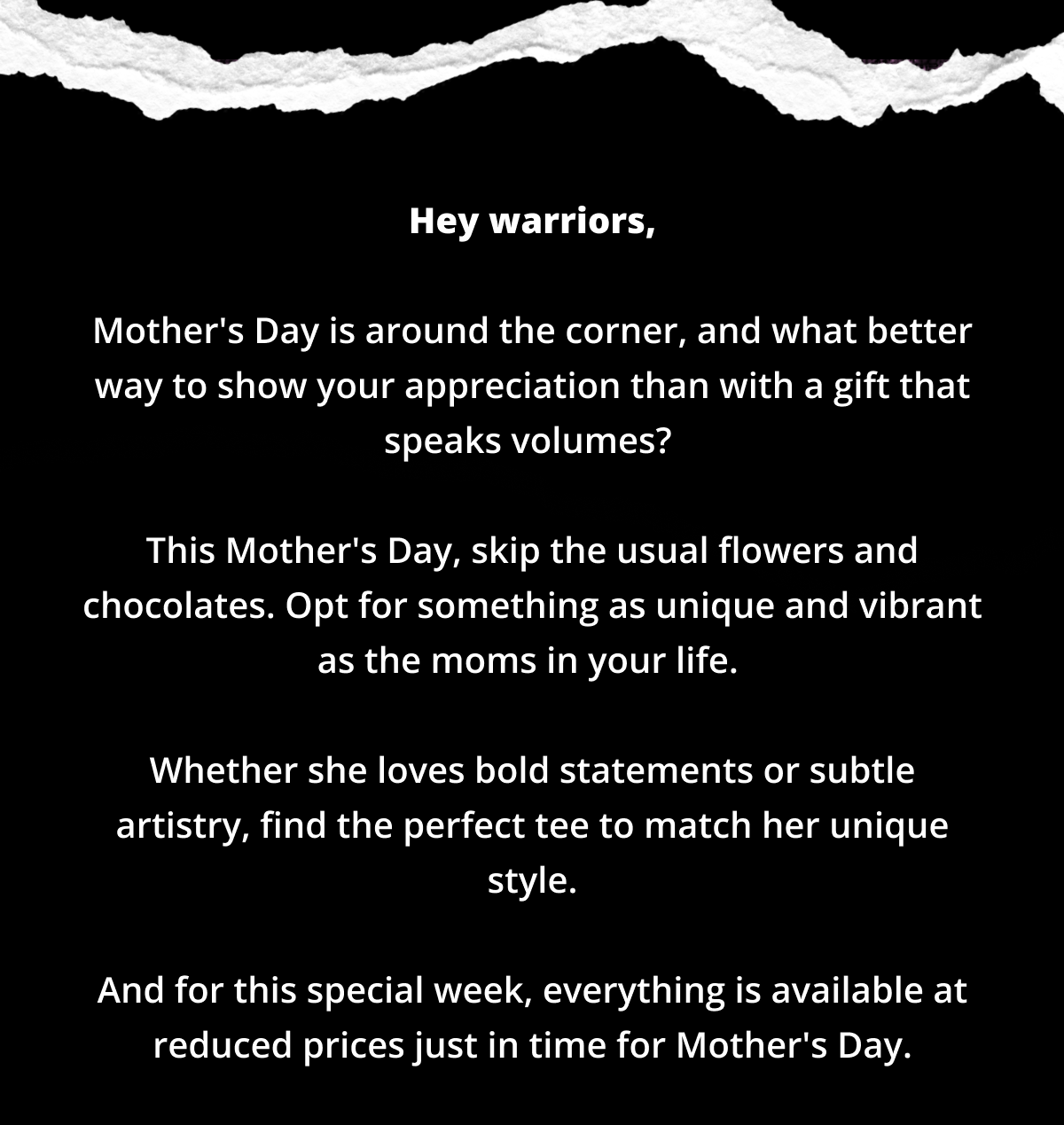 Hey warriors,  Mother's Day is around the corner, and what better way to show your appreciation than with a gift that speaks volumes?   This Mother's Day, skip the usual flowers and chocolates. Opt for something as unique and vibrant as the moms in your life.   Whether she loves bold statements or subtle artistry, find the perfect tee to match her unique style.  And for this special week, everything is available at reduced prices just in time for Mother's Day.