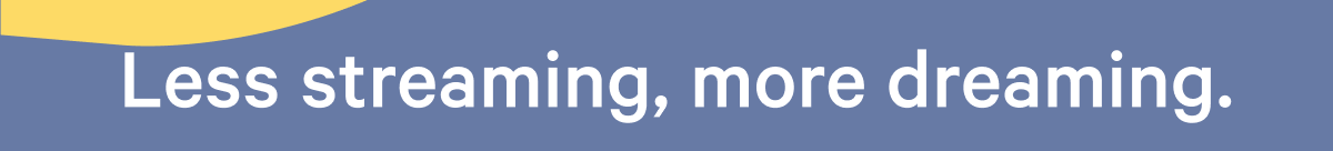 Less streaming, more dreaming. >>