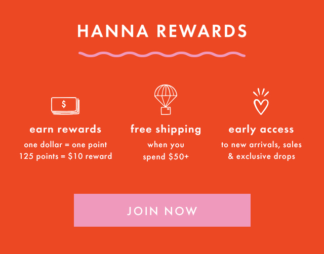 HANNA REWARDS | earn rewards | one dollar = one point | 125 points = $10 reward | free shipping when you spend $50+ | early access to new arrivals, sales & exclusive drops | SHOP NOW