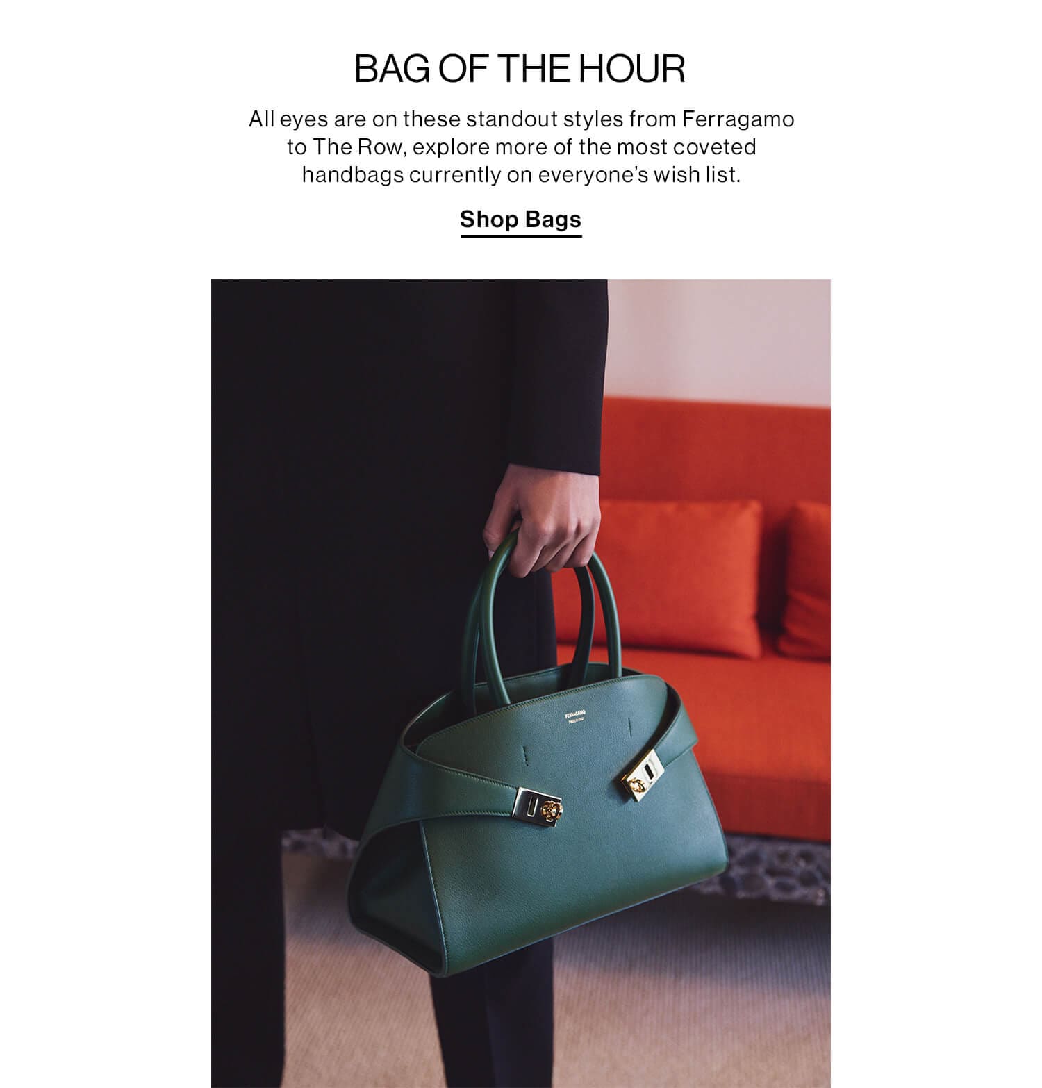 BAG OF THE HOUR DEK: All eyes are on these standout styles from Ferragamo to The Row, explore more of the most coveted handbags currently on everyone’s wish list. CTA: Shop Bags