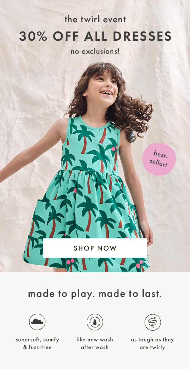 the twirl event | 30% OFF ALL DRESSES | no exclusions! | best-seller! | SHOP NOW | made to play. made to last. | supersoft, comfy & fuss-free | like new wash after wash | as tough as they are twirly