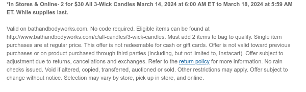 *In Stores & Online- 2 for $30 All 3-Wick Candles March 14, 2024 at 6:00 AM ET to March 18, 2024 at 5:59 AM ET. While supplies last.  Valid on bathandbodyworks.com. No code required. Eligible items can be found at http://www.bathandbodyworks.com/c/all-candles/3-wick-candles. Must add 2 items to bag to qualify. Single item purchases are at regular price. This offer is not redeemable for cash or gift cards. Offer is not valid toward previous purchases or on product purchased through third parties (including, but not limited to, Instacart). Offer subject to adjustment due to returns, cancellations and exchanges. Refer to the return policy for more information. No rain checks issued. Void if altered, copied, transferred, auctioned or sold. Other restrictions may apply. Offer
 subject to change without notice. Selection may vary by store, pick up in store, and online.