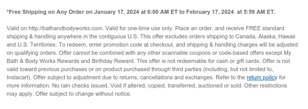  *Free Shipping on Any Order on January 17, 2024 at 6:00 AM ET to February 17, 2024  at 5:59 AM ET.  Valid on http://bathandbodyworks.com. Valid for one-time use only. Place an order, and receive FREE standard shipping & handling anywhere in the contiguous U.S. This offer excludes orders shipping to Canada, Alaska, Hawaii and U.S. Territories. To redeem, enter promotion code at checkout, and shipping & handling charges will be adjusted on qualifying orders. Offer cannot be combined with any other scannable coupons or code-based offers except My Bath & Body Works Rewards and Birthday Reward. This offer is not redeemable for cash or gift cards. Offer is not valid toward previous purchases or on product purchased through third parties (including, but not limited to,
 Instacart). Offer subject to adjustment due to returns, cancellations and exchanges. Refer to the return policy for more information. No rain checks issued. Void if altered, copied, transferred, auctioned or sold. Other restrictions may apply. Offer subject to change without notice.