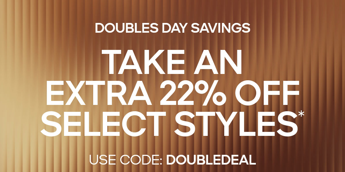 TAKE AN EXTRA 22% OFF SELECT STYLES* USE CODE: DOUBLEDEAL