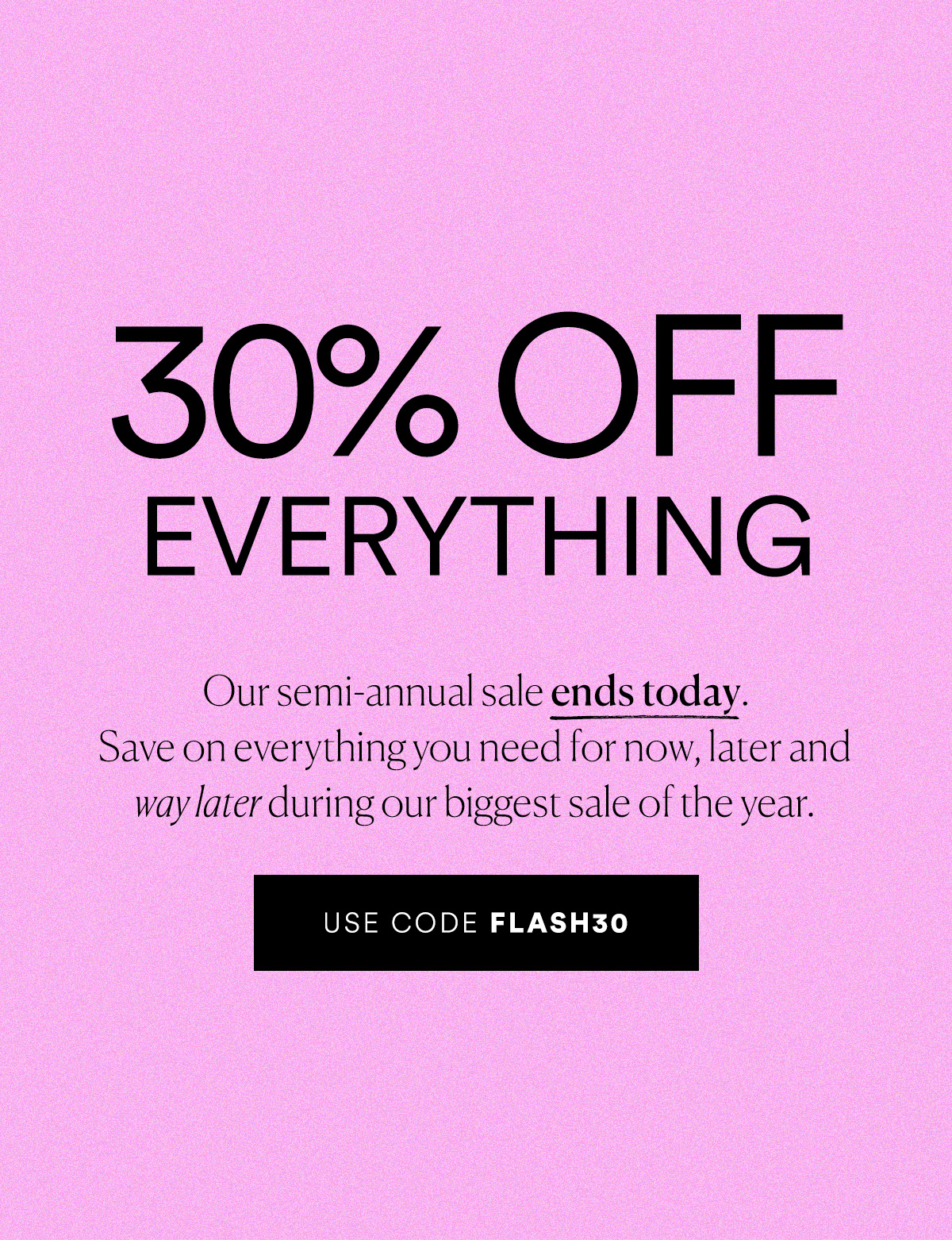 30% Off Everything! Our semi-annual sale ends today. Use code FLASH30