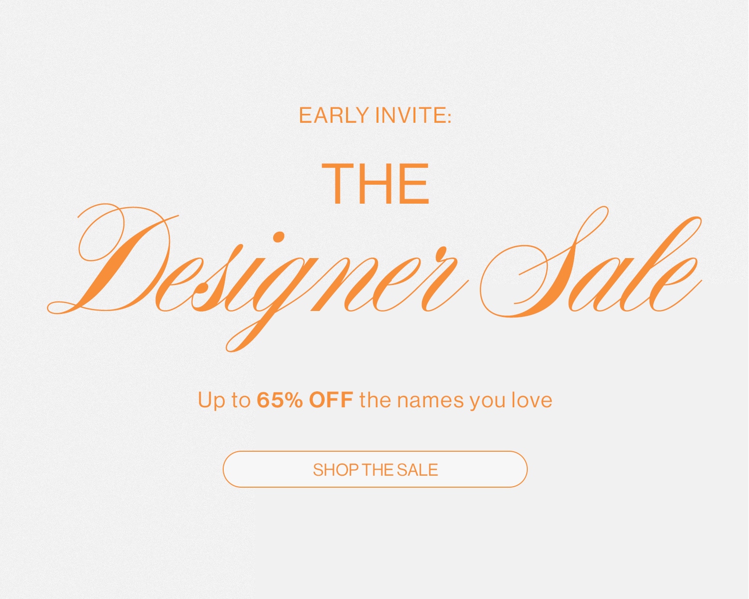 EARLY INVITE: THE DESIGNER SALE. UP TO 65% OFF THE NAMES YOU LOVE. Shop the Sale