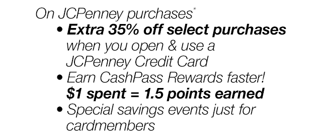 On JCPenney purchases*. Extra 35% off select purchases when you open & use a JCPenney Credit Card. | Earn CashPass Rewards faster! $1 spent = 1.5 points earned | Special savings events just for cardmembers